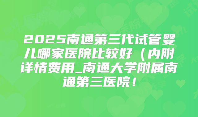 2025南通第三代试管婴儿哪家医院比较好（内附详情费用_南通大学附属南通第三医院！
