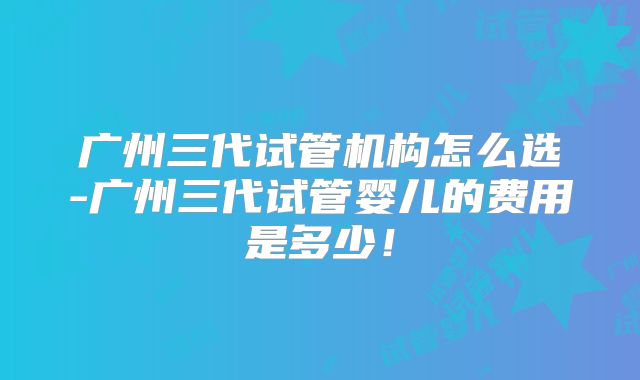 广州三代试管机构怎么选-广州三代试管婴儿的费用是多少！