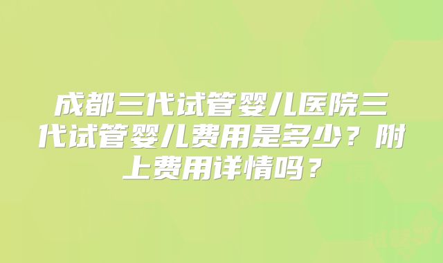 成都三代试管婴儿医院三代试管婴儿费用是多少?附上费用详情吗?