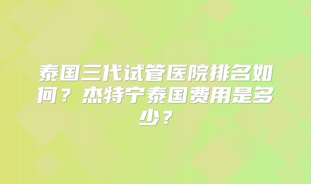 泰国三代试管医院排名如何？杰特宁泰国费用是多少？