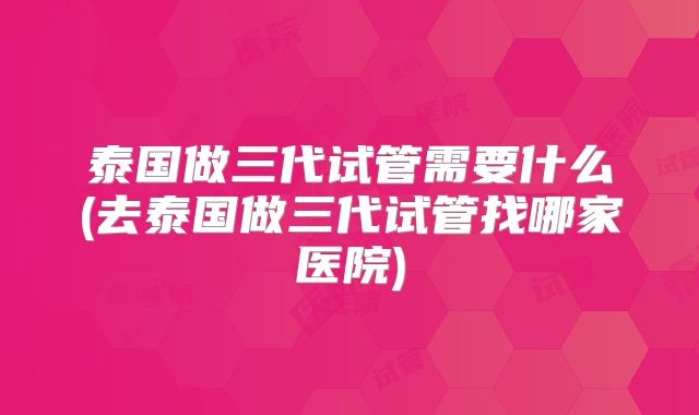 泰国做三代试管需要什么(去泰国做三代试管找哪家医院)