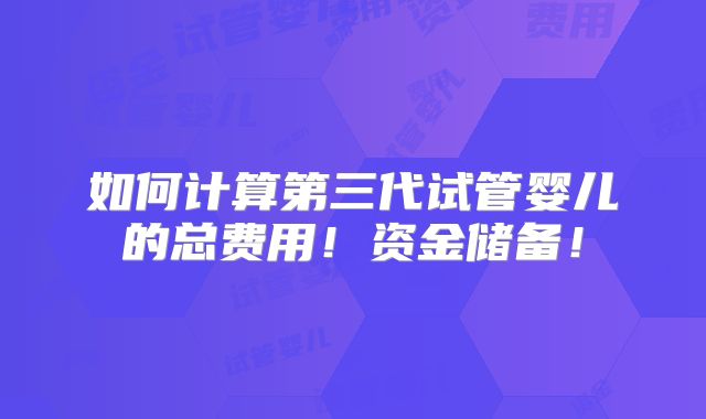如何计算第三代试管婴儿的总费用!资金储备!
