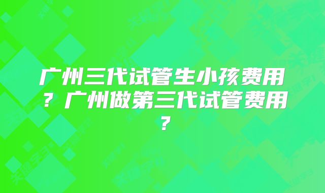 广州三代试管生小孩费用？广州做第三代试管费用？