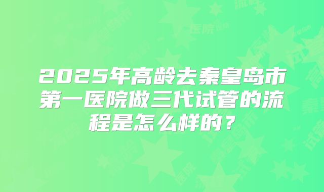 2025年高龄去秦皇岛市第一医院做三代试管的流程是怎么样的?