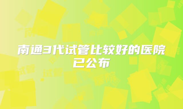 南通3代试管比较好的医院已公布