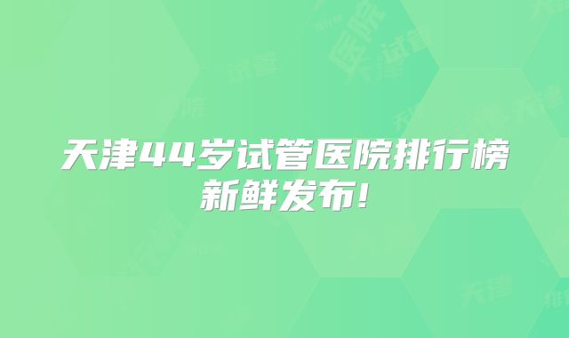 天津44岁试管医院排行榜新鲜发布!