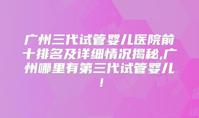 广州三代试管婴儿医院前十排名及详细情况揭秘,广州哪里有第三代试管婴儿！