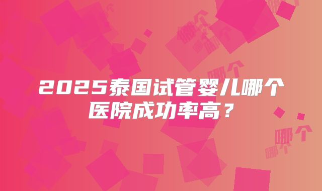 2025泰国试管婴儿哪个医院成功率高?
