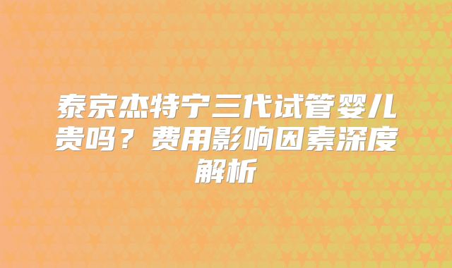 泰京杰特宁三代试管婴儿贵吗？费用影响因素深度解析