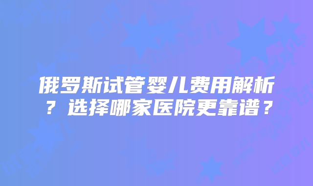 俄罗斯试管婴儿费用解析？选择哪家医院更靠谱？