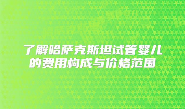 了解哈萨克斯坦试管婴儿的费用构成与价格范围
