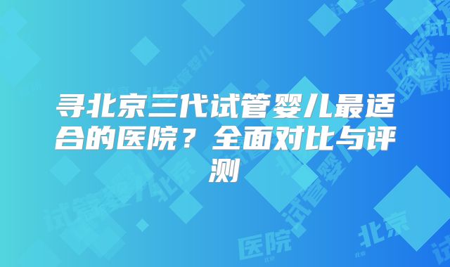 寻北京三代试管婴儿最适合的医院？全面对比与评测