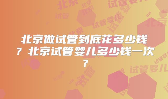 北京做试管到底花多少钱?北京试管婴儿多少钱一次?