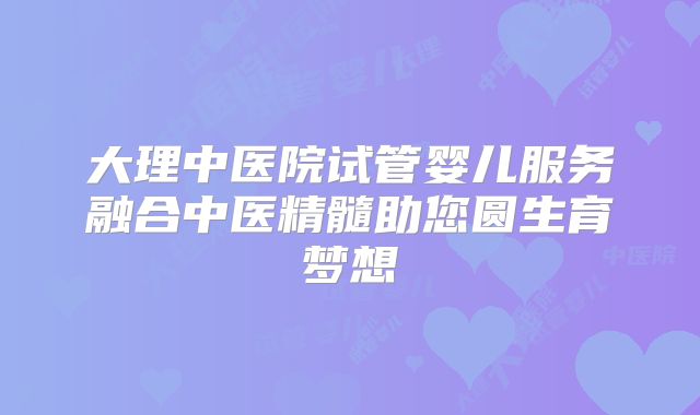 大理中医院试管婴儿服务融合中医精髓助您圆生育梦想