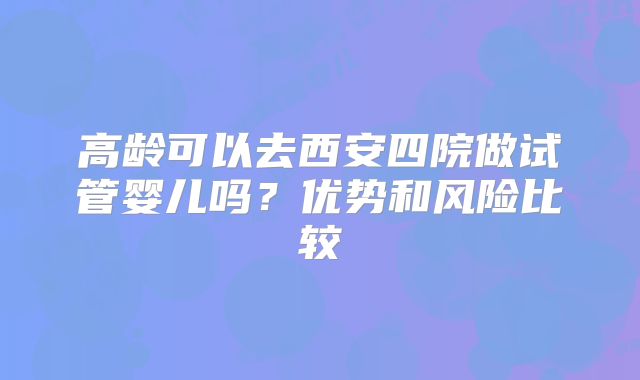 高龄可以去西安四院做试管婴儿吗？优势和风险比较
