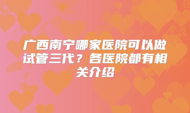 广西南宁哪家医院可以做试管三代?各医院都有相关介绍
