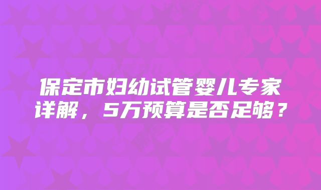 保定市妇幼试管婴儿专家详解，5万预算是否足够？