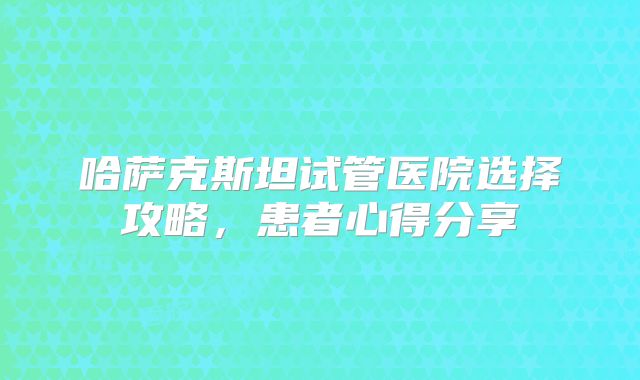 哈萨克斯坦试管医院选择攻略，患者心得分享