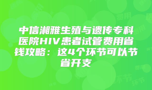 中信湘雅生殖与遗传专科医院HIV患者试管费用省钱攻略：这4个环节可以节省开支