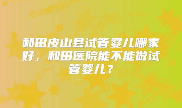 和田皮山县试管婴儿哪家好，和田医院能不能做试管婴儿？