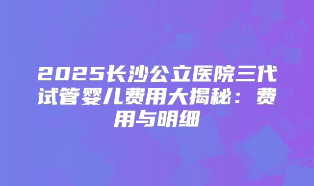 2025长沙公立医院三代试管婴儿费用大揭秘：费用与明细