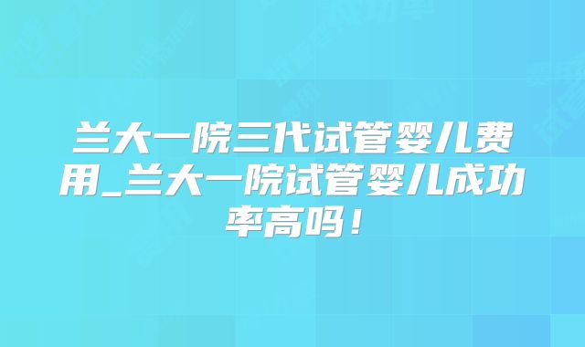 兰大一院三代试管婴儿费用_兰大一院试管婴儿成功率高吗！