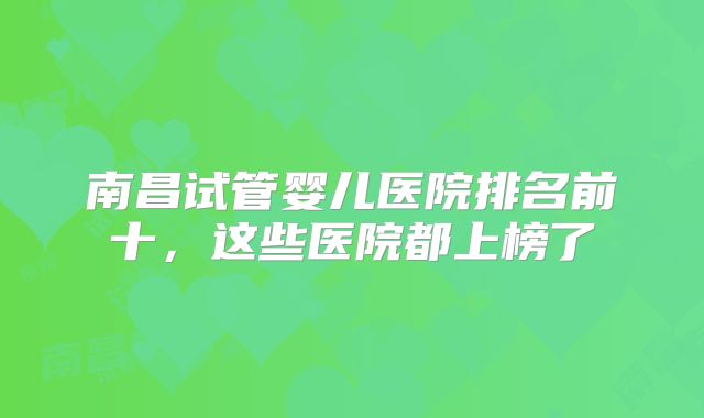 南昌试管婴儿医院排名前十，这些医院都上榜了