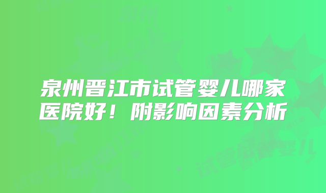 泉州晋江市试管婴儿哪家医院好！附影响因素分析