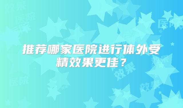 推荐哪家医院进行体外受精效果更佳？