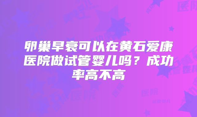 卵巢早衰可以在黄石爱康医院做试管婴儿吗？成功率高不高