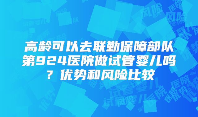 高龄可以去联勤保障部队第924医院做试管婴儿吗?优势和风险比较