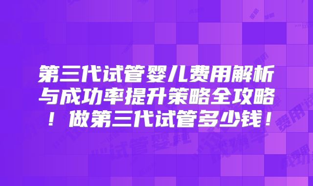 第三代试管婴儿费用解析与成功率提升策略全攻略！做第三代试管多少钱！