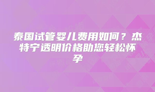 泰国试管婴儿费用如何？杰特宁透明价格助您轻松怀孕