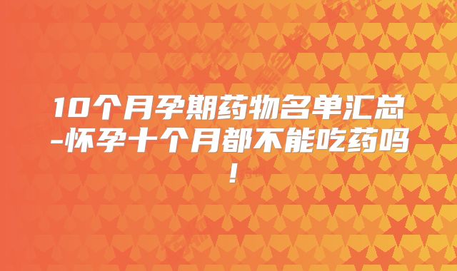 10个月孕期药物名单汇总-怀孕十个月都不能吃药吗！