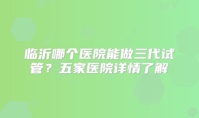 临沂哪个医院能做三代试管？五家医院详情了解