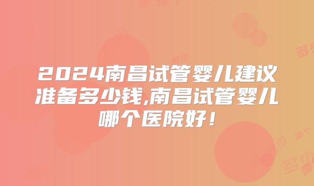 2024南昌试管婴儿建议准备多少钱,南昌试管婴儿哪个医院好!
