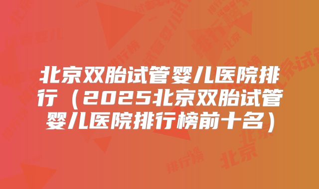 北京双胎试管婴儿医院排行（2025北京双胎试管婴儿医院排行榜前十名）