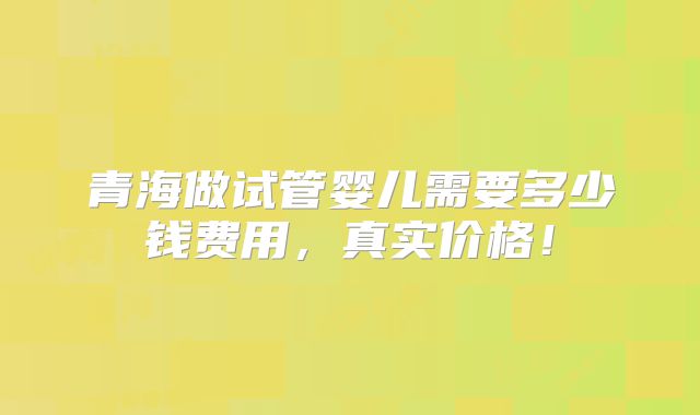 青海做试管婴儿需要多少钱费用,真实价格!