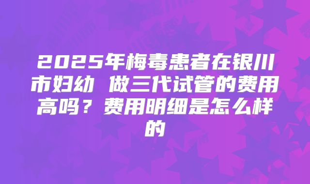 2025年梅毒患者在银川市妇幼 做三代试管的费用高吗？费用明细是怎么样的