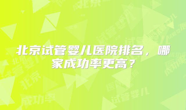 北京试管婴儿医院排名，哪家成功率更高？