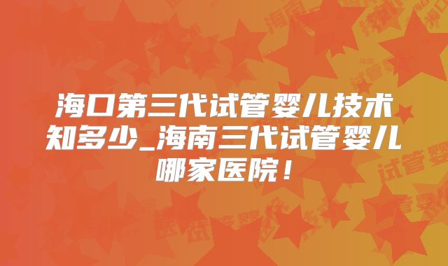 海口第三代试管婴儿技术知多少_海南三代试管婴儿哪家医院！
