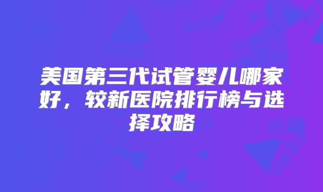 美国第三代试管婴儿哪家好，较新医院排行榜与选择攻略