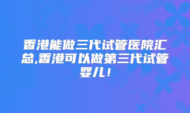 香港能做三代试管医院汇总,香港可以做第三代试管婴儿!