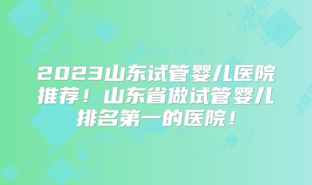 2023山东试管婴儿医院推荐！山东省做试管婴儿排名第一的医院！