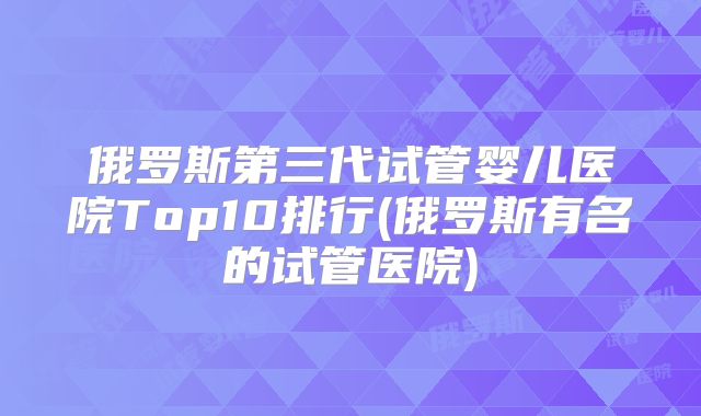 俄罗斯第三代试管婴儿医院Top10排行(俄罗斯有名的试管医院)