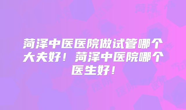 菏泽中医医院做试管哪个大夫好！菏泽中医院哪个医生好！