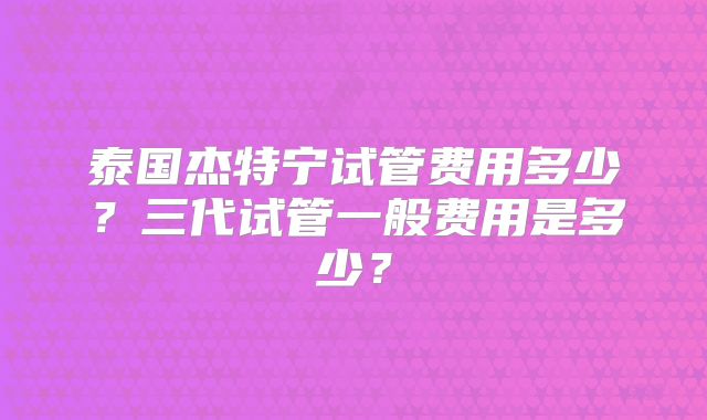 泰国杰特宁试管费用多少？三代试管一般费用是多少？