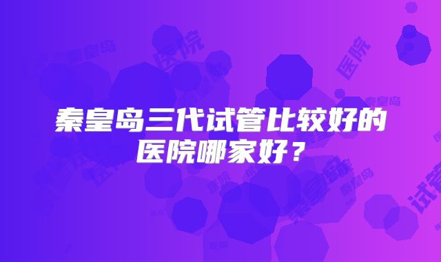 秦皇岛三代试管比较好的医院哪家好？