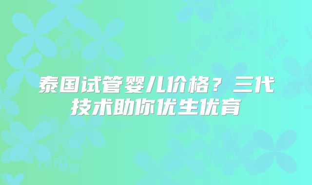泰国试管婴儿价格？三代技术助你优生优育