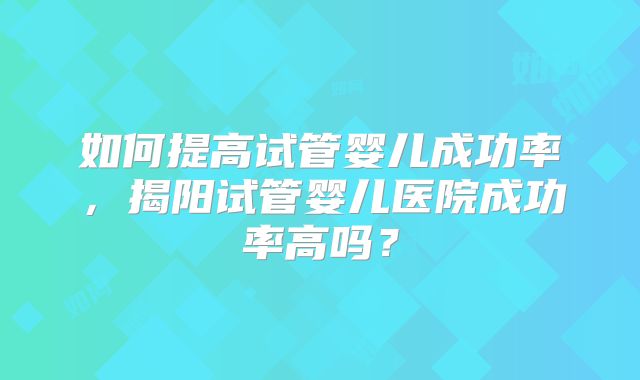 如何提高试管婴儿成功率，揭阳试管婴儿医院成功率高吗？